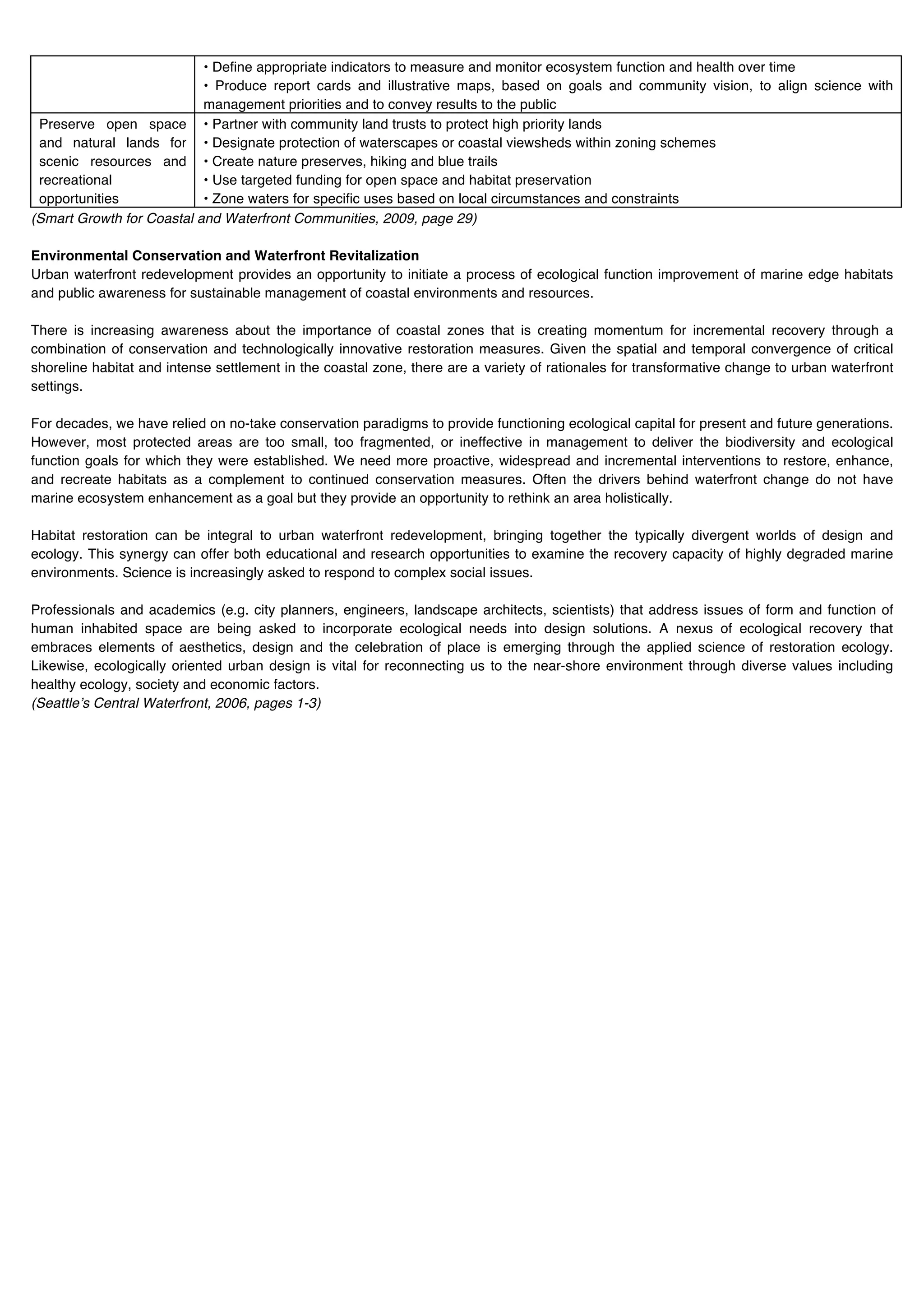 • Define appropriate indicators to measure and monitor ecosystem function and health over time
                           • Produce report cards and illustrative maps, based on goals and community vision, to align science with
                           management priorities and to convey results to the public
 Preserve open space • Partner with community land trusts to protect high priority lands
 and natural lands for • Designate protection of waterscapes or coastal viewsheds within zoning schemes
 scenic resources and • Create nature preserves, hiking and blue trails
 recreational              • Use targeted funding for open space and habitat preservation
 opportunities             • Zone waters for specific uses based on local circumstances and constraints
(Smart Growth for Coastal and Waterfront Communities, 2009, page 29)

Environmental Conservation and Waterfront Revitalization
Urban waterfront redevelopment provides an opportunity to initiate a process of ecological function improvement of marine edge habitats
and public awareness for sustainable management of coastal environments and resources.

There is increasing awareness about the importance of coastal zones that is creating momentum for incremental recovery through a
combination of conservation and technologically innovative restoration measures. Given the spatial and temporal convergence of critical
shoreline habitat and intense settlement in the coastal zone, there are a variety of rationales for transformative change to urban waterfront
settings.

For decades, we have relied on no-take conservation paradigms to provide functioning ecological capital for present and future generations.
However, most protected areas are too small, too fragmented, or ineffective in management to deliver the biodiversity and ecological
function goals for which they were established. We need more proactive, widespread and incremental interventions to restore, enhance,
and recreate habitats as a complement to continued conservation measures. Often the drivers behind waterfront change do not have
marine ecosystem enhancement as a goal but they provide an opportunity to rethink an area holistically.

Habitat restoration can be integral to urban waterfront redevelopment, bringing together the typically divergent worlds of design and
ecology. This synergy can offer both educational and research opportunities to examine the recovery capacity of highly degraded marine
environments. Science is increasingly asked to respond to complex social issues.

Professionals and academics (e.g. city planners, engineers, landscape architects, scientists) that address issues of form and function of
human inhabited space are being asked to incorporate ecological needs into design solutions. A nexus of ecological recovery that
embraces elements of aesthetics, design and the celebration of place is emerging through the applied science of restoration ecology.
Likewise, ecologically oriented urban design is vital for reconnecting us to the near-shore environment through diverse values including
healthy ecology, society and economic factors.
(Seattleʼs Central Waterfront, 2006, pages 1-3)
 