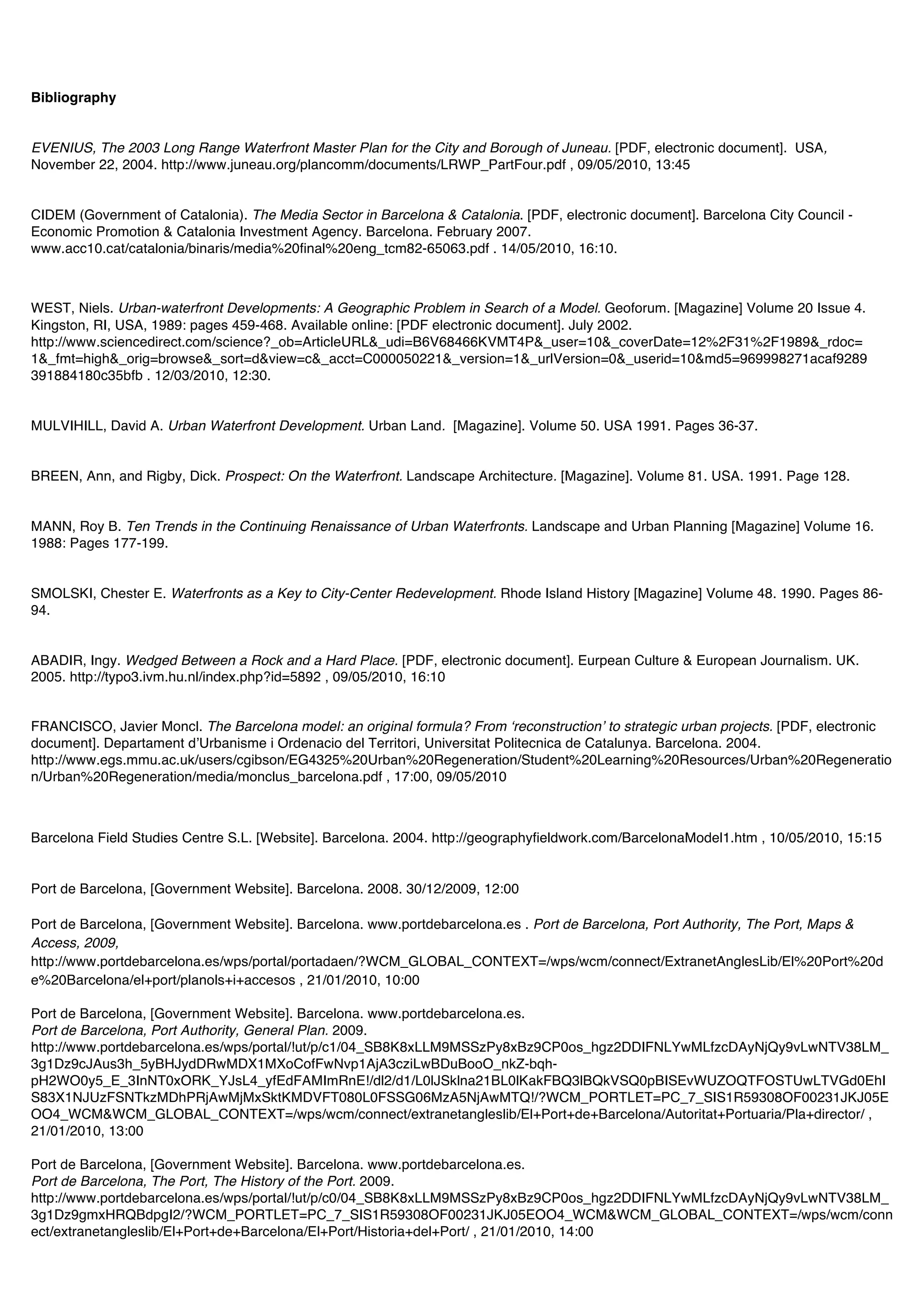 Bibliography


EVENIUS, The 2003 Long Range Waterfront Master Plan for the City and Borough of Juneau. [PDF, electronic document]. USA,
November 22, 2004. http://www.juneau.org/plancomm/documents/LRWP_PartFour.pdf , 09/05/2010, 13:45


CIDEM (Government of Catalonia). The Media Sector in Barcelona & Catalonia. [PDF, electronic document]. Barcelona City Council -
Economic Promotion & Catalonia Investment Agency. Barcelona. February 2007.
www.acc10.cat/catalonia/binaris/media%20final%20eng_tcm82-65063.pdf . 14/05/2010, 16:10.



WEST, Niels. Urban-waterfront Developments: A Geographic Problem in Search of a Model. Geoforum. [Magazine] Volume 20 Issue 4.
Kingston, RI, USA, 1989: pages 459-468. Available online: [PDF electronic document]. July 2002.
http://www.sciencedirect.com/science?_ob=ArticleURL&_udi=B6V68466KVMT4P&_user=10&_coverDate=12%2F31%2F1989&_rdoc=
1&_fmt=high&_orig=browse&_sort=d&view=c&_acct=C000050221&_version=1&_urlVersion=0&_userid=10&md5=969998271acaf9289
391884180c35bfb . 12/03/2010, 12:30.


MULVIHILL, David A. Urban Waterfront Development. Urban Land. [Magazine]. Volume 50. USA 1991. Pages 36-37.


BREEN, Ann, and Rigby, Dick. Prospect: On the Waterfront. Landscape Architecture. [Magazine]. Volume 81. USA. 1991. Page 128.


MANN, Roy B. Ten Trends in the Continuing Renaissance of Urban Waterfronts. Landscape and Urban Planning [Magazine] Volume 16.
1988: Pages 177-199.


SMOLSKI, Chester E. Waterfronts as a Key to City-Center Redevelopment. Rhode Island History [Magazine] Volume 48. 1990. Pages 86-
94.


ABADIR, Ingy. Wedged Between a Rock and a Hard Place. [PDF, electronic document]. Eurpean Culture & European Journalism. UK.
2005. http://typo3.ivm.hu.nl/index.php?id=5892 , 09/05/2010, 16:10


FRANCISCO, Javier Moncl. The Barcelona model: an original formula? From ʻreconstructionʼ to strategic urban projects. [PDF, electronic
document]. Departament dʼUrbanisme i Ordenacio del Territori, Universitat Politecnica de Catalunya. Barcelona. 2004.
http://www.egs.mmu.ac.uk/users/cgibson/EG4325%20Urban%20Regeneration/Student%20Learning%20Resources/Urban%20Regeneratio
n/Urban%20Regeneration/media/monclus_barcelona.pdf , 17:00, 09/05/2010



Barcelona Field Studies Centre S.L. [Website]. Barcelona. 2004. http://geographyfieldwork.com/BarcelonaModel1.htm , 10/05/2010, 15:15


Port de Barcelona, [Government Website]. Barcelona. 2008. 30/12/2009, 12:00

Port de Barcelona, [Government Website]. Barcelona. www.portdebarcelona.es . Port de Barcelona, Port Authority, The Port, Maps &
Access, 2009,
http://www.portdebarcelona.es/wps/portal/portadaen/?WCM_GLOBAL_CONTEXT=/wps/wcm/connect/ExtranetAnglesLib/El%20Port%20d
e%20Barcelona/el+port/planols+i+accesos , 21/01/2010, 10:00

Port de Barcelona, [Government Website]. Barcelona. www.portdebarcelona.es.
Port de Barcelona, Port Authority, General Plan. 2009.
http://www.portdebarcelona.es/wps/portal/!ut/p/c1/04_SB8K8xLLM9MSSzPy8xBz9CP0os_hgz2DDIFNLYwMLfzcDAyNjQy9vLwNTV38LM_
3g1Dz9cJAus3h_5yBHJydDRwMDX1MXoCofFwNvp1AjA3cziLwBDuBooO_nkZ-bqh-
pH2WO0y5_E_3InNT0xORK_YJsL4_yfEdFAMImRnE!/dl2/d1/L0lJSklna21BL0lKakFBQ3lBQkVSQ0pBISEvWUZOQTFOSTUwLTVGd0EhI
S83X1NJUzFSNTkzMDhPRjAwMjMxSktKMDVFT080L0FSSG06MzA5NjAwMTQ!/?WCM_PORTLET=PC_7_SIS1R59308OF00231JKJ05E
OO4_WCM&WCM_GLOBAL_CONTEXT=/wps/wcm/connect/extranetangleslib/El+Port+de+Barcelona/Autoritat+Portuaria/Pla+director/ ,
21/01/2010, 13:00

Port de Barcelona, [Government Website]. Barcelona. www.portdebarcelona.es.
Port de Barcelona, The Port, The History of the Port. 2009.
http://www.portdebarcelona.es/wps/portal/!ut/p/c0/04_SB8K8xLLM9MSSzPy8xBz9CP0os_hgz2DDIFNLYwMLfzcDAyNjQy9vLwNTV38LM_
3g1Dz9gmxHRQBdpgI2/?WCM_PORTLET=PC_7_SIS1R59308OF00231JKJ05EOO4_WCM&WCM_GLOBAL_CONTEXT=/wps/wcm/conn
ect/extranetangleslib/El+Port+de+Barcelona/El+Port/Historia+del+Port/ , 21/01/2010, 14:00
 
