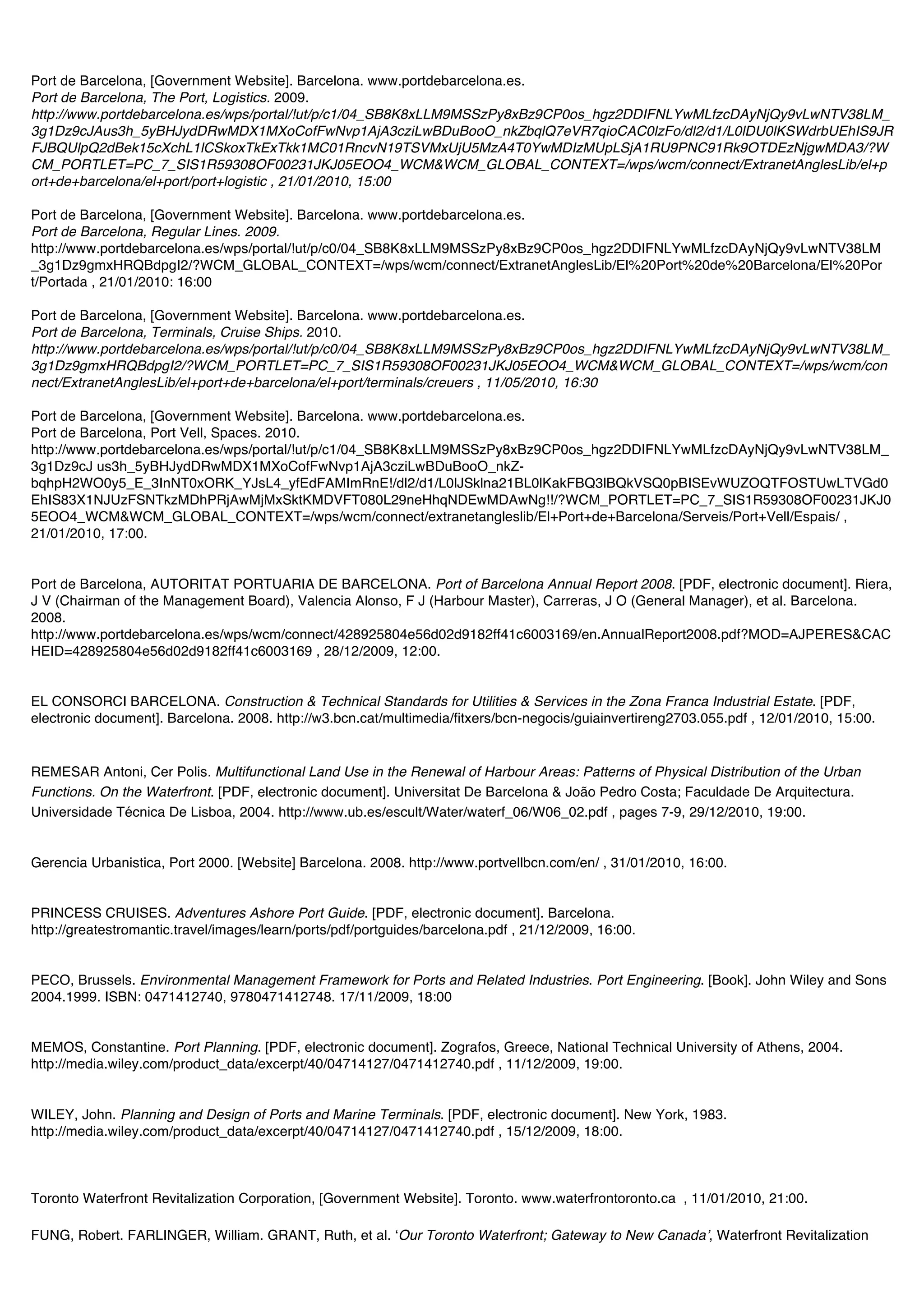 Port de Barcelona, [Government Website]. Barcelona. www.portdebarcelona.es.
Port de Barcelona, The Port, Logistics. 2009.
http://www.portdebarcelona.es/wps/portal/!ut/p/c1/04_SB8K8xLLM9MSSzPy8xBz9CP0os_hgz2DDIFNLYwMLfzcDAyNjQy9vLwNTV38LM_
3g1Dz9cJAus3h_5yBHJydDRwMDX1MXoCofFwNvp1AjA3cziLwBDuBooO_nkZbqlQ7eVR7qioCAC0lzFo/dl2/d1/L0lDU0lKSWdrbUEhIS9JR
FJBQUlpQ2dBek15cXchL1lCSkoxTkExTkk1MC01RncvN19TSVMxUjU5MzA4T0YwMDIzMUpLSjA1RU9PNC91Rk9OTDEzNjgwMDA3/?W
CM_PORTLET=PC_7_SIS1R59308OF00231JKJ05EOO4_WCM&WCM_GLOBAL_CONTEXT=/wps/wcm/connect/ExtranetAnglesLib/el+p
ort+de+barcelona/el+port/port+logistic , 21/01/2010, 15:00

Port de Barcelona, [Government Website]. Barcelona. www.portdebarcelona.es.
Port de Barcelona, Regular Lines. 2009.
http://www.portdebarcelona.es/wps/portal/!ut/p/c0/04_SB8K8xLLM9MSSzPy8xBz9CP0os_hgz2DDIFNLYwMLfzcDAyNjQy9vLwNTV38LM
_3g1Dz9gmxHRQBdpgI2/?WCM_GLOBAL_CONTEXT=/wps/wcm/connect/ExtranetAnglesLib/El%20Port%20de%20Barcelona/El%20Por
t/Portada , 21/01/2010: 16:00

Port de Barcelona, [Government Website]. Barcelona. www.portdebarcelona.es.
Port de Barcelona, Terminals, Cruise Ships. 2010.
http://www.portdebarcelona.es/wps/portal/!ut/p/c0/04_SB8K8xLLM9MSSzPy8xBz9CP0os_hgz2DDIFNLYwMLfzcDAyNjQy9vLwNTV38LM_
3g1Dz9gmxHRQBdpgI2/?WCM_PORTLET=PC_7_SIS1R59308OF00231JKJ05EOO4_WCM&WCM_GLOBAL_CONTEXT=/wps/wcm/con
nect/ExtranetAnglesLib/el+port+de+barcelona/el+port/terminals/creuers , 11/05/2010, 16:30

Port de Barcelona, [Government Website]. Barcelona. www.portdebarcelona.es.
Port de Barcelona, Port Vell, Spaces. 2010.
http://www.portdebarcelona.es/wps/portal/!ut/p/c1/04_SB8K8xLLM9MSSzPy8xBz9CP0os_hgz2DDIFNLYwMLfzcDAyNjQy9vLwNTV38LM_
3g1Dz9cJ us3h_5yBHJydDRwMDX1MXoCofFwNvp1AjA3cziLwBDuBooO_nkZ-
bqhpH2WO0y5_E_3InNT0xORK_YJsL4_yfEdFAMImRnE!/dl2/d1/L0lJSklna21BL0lKakFBQ3lBQkVSQ0pBISEvWUZOQTFOSTUwLTVGd0
EhIS83X1NJUzFSNTkzMDhPRjAwMjMxSktKMDVFT080L29neHhqNDEwMDAwNg!!/?WCM_PORTLET=PC_7_SIS1R59308OF00231JKJ0
5EOO4_WCM&WCM_GLOBAL_CONTEXT=/wps/wcm/connect/extranetangleslib/El+Port+de+Barcelona/Serveis/Port+Vell/Espais/ ,
21/01/2010, 17:00.


Port de Barcelona, AUTORITAT PORTUARIA DE BARCELONA. Port of Barcelona Annual Report 2008. [PDF, electronic document]. Riera,
J V (Chairman of the Management Board), Valencia Alonso, F J (Harbour Master), Carreras, J O (General Manager), et al. Barcelona.
2008.
http://www.portdebarcelona.es/wps/wcm/connect/428925804e56d02d9182ff41c6003169/en.AnnualReport2008.pdf?MOD=AJPERES&CAC
HEID=428925804e56d02d9182ff41c6003169 , 28/12/2009, 12:00.


EL CONSORCI BARCELONA. Construction & Technical Standards for Utilities & Services in the Zona Franca Industrial Estate. [PDF,
electronic document]. Barcelona. 2008. http://w3.bcn.cat/multimedia/fitxers/bcn-negocis/guiainvertireng2703.055.pdf , 12/01/2010, 15:00.


REMESAR Antoni, Cer Polis. Multifunctional Land Use in the Renewal of Harbour Areas: Patterns of Physical Distribution of the Urban
Functions. On the Waterfront. [PDF, electronic document]. Universitat De Barcelona & João Pedro Costa; Faculdade De Arquitectura.
Universidade Técnica De Lisboa, 2004. http://www.ub.es/escult/Water/waterf_06/W06_02.pdf , pages 7-9, 29/12/2010, 19:00.


Gerencia Urbanistica, Port 2000. [Website] Barcelona. 2008. http://www.portvellbcn.com/en/ , 31/01/2010, 16:00.


PRINCESS CRUISES. Adventures Ashore Port Guide. [PDF, electronic document]. Barcelona.
http://greatestromantic.travel/images/learn/ports/pdf/portguides/barcelona.pdf , 21/12/2009, 16:00.


PECO, Brussels. Environmental Management Framework for Ports and Related Industries. Port Engineering. [Book]. John Wiley and Sons
2004.1999. ISBN: 0471412740, 9780471412748. 17/11/2009, 18:00


MEMOS, Constantine. Port Planning. [PDF, electronic document]. Zografos, Greece, National Technical University of Athens, 2004.
http://media.wiley.com/product_data/excerpt/40/04714127/0471412740.pdf , 11/12/2009, 19:00.


WILEY, John. Planning and Design of Ports and Marine Terminals. [PDF, electronic document]. New York, 1983.
http://media.wiley.com/product_data/excerpt/40/04714127/0471412740.pdf , 15/12/2009, 18:00.



Toronto Waterfront Revitalization Corporation, [Government Website]. Toronto. www.waterfrontoronto.ca , 11/01/2010, 21:00.

FUNG, Robert. FARLINGER, William. GRANT, Ruth, et al. ʻOur Toronto Waterfront; Gateway to New Canadaʼ, Waterfront Revitalization
 