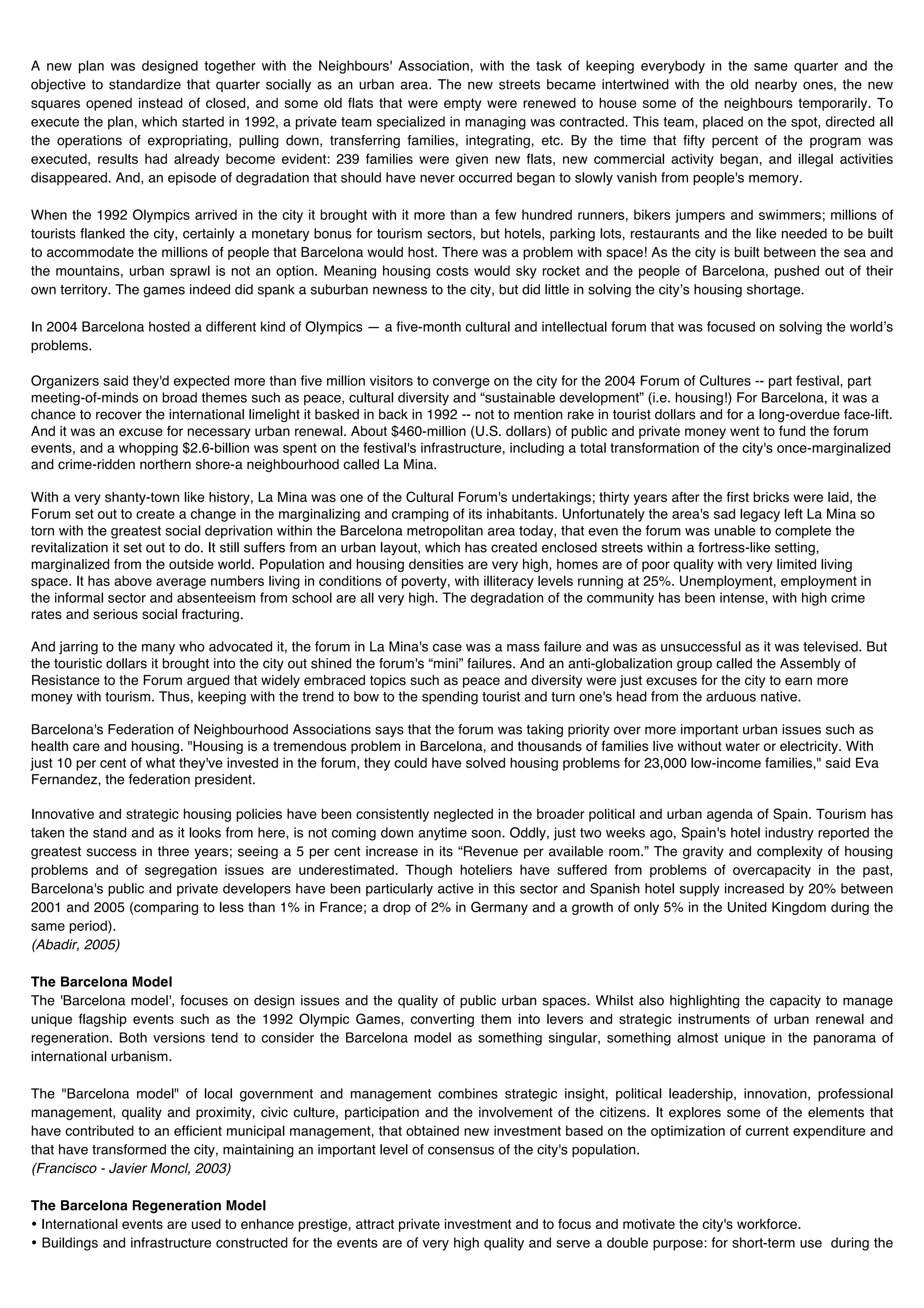 A new plan was designed together with the Neighbours' Association, with the task of keeping everybody in the same quarter and the
objective to standardize that quarter socially as an urban area. The new streets became intertwined with the old nearby ones, the new
squares opened instead of closed, and some old flats that were empty were renewed to house some of the neighbours temporarily. To
execute the plan, which started in 1992, a private team specialized in managing was contracted. This team, placed on the spot, directed all
the operations of expropriating, pulling down, transferring families, integrating, etc. By the time that fifty percent of the program was
executed, results had already become evident: 239 families were given new flats, new commercial activity began, and illegal activities
disappeared. And, an episode of degradation that should have never occurred began to slowly vanish from people's memory.

When the 1992 Olympics arrived in the city it brought with it more than a few hundred runners, bikers jumpers and swimmers; millions of
tourists flanked the city, certainly a monetary bonus for tourism sectors, but hotels, parking lots, restaurants and the like needed to be built
to accommodate the millions of people that Barcelona would host. There was a problem with space! As the city is built between the sea and
the mountains, urban sprawl is not an option. Meaning housing costs would sky rocket and the people of Barcelona, pushed out of their
own territory. The games indeed did spank a suburban newness to the city, but did little in solving the cityʼs housing shortage.

In 2004 Barcelona hosted a different kind of Olympics — a five-month cultural and intellectual forum that was focused on solving the worldʼs
problems.

Organizers said they'd expected more than five million visitors to converge on the city for the 2004 Forum of Cultures -- part festival, part
meeting-of-minds on broad themes such as peace, cultural diversity and “sustainable development” (i.e. housing!) For Barcelona, it was a
chance to recover the international limelight it basked in back in 1992 -- not to mention rake in tourist dollars and for a long-overdue face-lift.
And it was an excuse for necessary urban renewal. About $460-million (U.S. dollars) of public and private money went to fund the forum
events, and a whopping $2.6-billion was spent on the festival's infrastructure, including a total transformation of the city's once-marginalized
and crime-ridden northern shore-a neighbourhood called La Mina.

With a very shanty-town like history, La Mina was one of the Cultural Forum's undertakings; thirty years after the first bricks were laid, the
Forum set out to create a change in the marginalizing and cramping of its inhabitants. Unfortunately the area's sad legacy left La Mina so
torn with the greatest social deprivation within the Barcelona metropolitan area today, that even the forum was unable to complete the
revitalization it set out to do. It still suffers from an urban layout, which has created enclosed streets within a fortress-like setting,
marginalized from the outside world. Population and housing densities are very high, homes are of poor quality with very limited living
space. It has above average numbers living in conditions of poverty, with illiteracy levels running at 25%. Unemployment, employment in
the informal sector and absenteeism from school are all very high. The degradation of the community has been intense, with high crime
rates and serious social fracturing.

And jarring to the many who advocated it, the forum in La Mina's case was a mass failure and was as unsuccessful as it was televised. But
the touristic dollars it brought into the city out shined the forum's “mini” failures. And an anti-globalization group called the Assembly of
Resistance to the Forum argued that widely embraced topics such as peace and diversity were just excuses for the city to earn more
money with tourism. Thus, keeping with the trend to bow to the spending tourist and turn one's head from the arduous native.

Barcelona's Federation of Neighbourhood Associations says that the forum was taking priority over more important urban issues such as
health care and housing. "Housing is a tremendous problem in Barcelona, and thousands of families live without water or electricity. With
just 10 per cent of what they've invested in the forum, they could have solved housing problems for 23,000 low-income families," said Eva
Fernandez, the federation president.

Innovative and strategic housing policies have been consistently neglected in the broader political and urban agenda of Spain. Tourism has
taken the stand and as it looks from here, is not coming down anytime soon. Oddly, just two weeks ago, Spain's hotel industry reported the
greatest success in three years; seeing a 5 per cent increase in its “Revenue per available room.” The gravity and complexity of housing
problems and of segregation issues are underestimated. Though hoteliers have suffered from problems of overcapacity in the past,
Barcelona's public and private developers have been particularly active in this sector and Spanish hotel supply increased by 20% between
2001 and 2005 (comparing to less than 1% in France; a drop of 2% in Germany and a growth of only 5% in the United Kingdom during the
same period).
(Abadir, 2005)

The Barcelona Model
The 'Barcelona model', focuses on design issues and the quality of public urban spaces. Whilst also highlighting the capacity to manage
unique flagship events such as the 1992 Olympic Games, converting them into levers and strategic instruments of urban renewal and
regeneration. Both versions tend to consider the Barcelona model as something singular, something almost unique in the panorama of
international urbanism.

The "Barcelona model" of local government and management combines strategic insight, political leadership, innovation, professional
management, quality and proximity, civic culture, participation and the involvement of the citizens. It explores some of the elements that
have contributed to an efficient municipal management, that obtained new investment based on the optimization of current expenditure and
that have transformed the city, maintaining an important level of consensus of the city's population.
(Francisco - Javier Moncl, 2003)

The Barcelona Regeneration Model
• International events are used to enhance prestige, attract private investment and to focus and motivate the city's workforce.
• Buildings and infrastructure constructed for the events are of very high quality and serve a double purpose: for short-term use during the
 