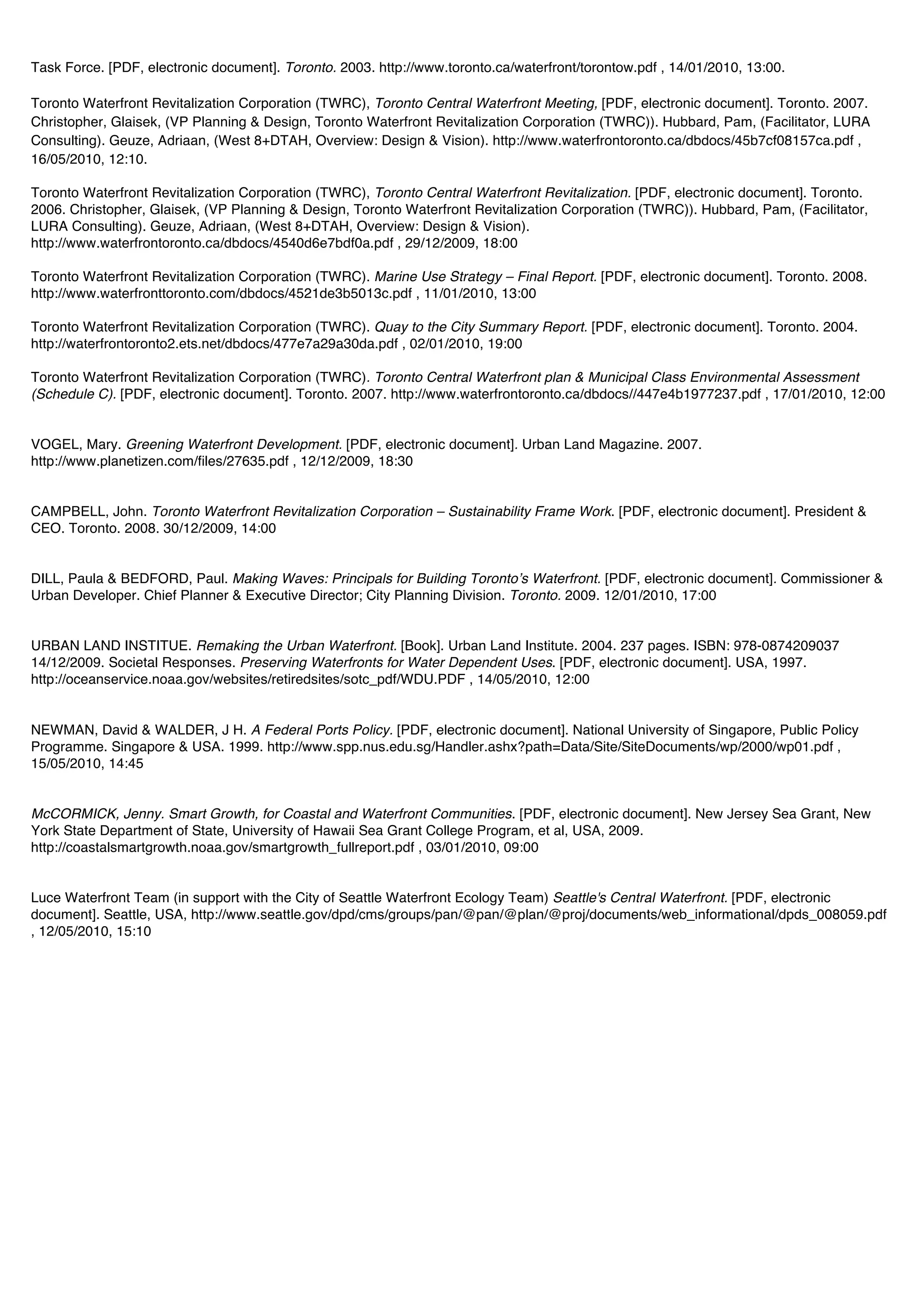 Task Force. [PDF, electronic document]. Toronto. 2003. http://www.toronto.ca/waterfront/torontow.pdf , 14/01/2010, 13:00.

Toronto Waterfront Revitalization Corporation (TWRC), Toronto Central Waterfront Meeting, [PDF, electronic document]. Toronto. 2007.
Christopher, Glaisek, (VP Planning & Design, Toronto Waterfront Revitalization Corporation (TWRC)). Hubbard, Pam, (Facilitator, LURA
Consulting). Geuze, Adriaan, (West 8+DTAH, Overview: Design & Vision). http://www.waterfrontoronto.ca/dbdocs/45b7cf08157ca.pdf ,
16/05/2010, 12:10.

Toronto Waterfront Revitalization Corporation (TWRC), Toronto Central Waterfront Revitalization. [PDF, electronic document]. Toronto.
2006. Christopher, Glaisek, (VP Planning & Design, Toronto Waterfront Revitalization Corporation (TWRC)). Hubbard, Pam, (Facilitator,
LURA Consulting). Geuze, Adriaan, (West 8+DTAH, Overview: Design & Vision).
http://www.waterfrontoronto.ca/dbdocs/4540d6e7bdf0a.pdf , 29/12/2009, 18:00

Toronto Waterfront Revitalization Corporation (TWRC). Marine Use Strategy – Final Report. [PDF, electronic document]. Toronto. 2008.
http://www.waterfronttoronto.com/dbdocs/4521de3b5013c.pdf , 11/01/2010, 13:00

Toronto Waterfront Revitalization Corporation (TWRC). Quay to the City Summary Report. [PDF, electronic document]. Toronto. 2004.
http://waterfrontoronto2.ets.net/dbdocs/477e7a29a30da.pdf , 02/01/2010, 19:00

Toronto Waterfront Revitalization Corporation (TWRC). Toronto Central Waterfront plan & Municipal Class Environmental Assessment
(Schedule C). [PDF, electronic document]. Toronto. 2007. http://www.waterfrontoronto.ca/dbdocs//447e4b1977237.pdf , 17/01/2010, 12:00


VOGEL, Mary. Greening Waterfront Development. [PDF, electronic document]. Urban Land Magazine. 2007.
http://www.planetizen.com/files/27635.pdf , 12/12/2009, 18:30


CAMPBELL, John. Toronto Waterfront Revitalization Corporation – Sustainability Frame Work. [PDF, electronic document]. President &
CEO. Toronto. 2008. 30/12/2009, 14:00


DILL, Paula & BEDFORD, Paul. Making Waves: Principals for Building Torontoʼs Waterfront. [PDF, electronic document]. Commissioner &
Urban Developer. Chief Planner & Executive Director; City Planning Division. Toronto. 2009. 12/01/2010, 17:00


URBAN LAND INSTITUE. Remaking the Urban Waterfront. [Book]. Urban Land Institute. 2004. 237 pages. ISBN: 978-0874209037
14/12/2009. Societal Responses. Preserving Waterfronts for Water Dependent Uses. [PDF, electronic document]. USA, 1997.
http://oceanservice.noaa.gov/websites/retiredsites/sotc_pdf/WDU.PDF , 14/05/2010, 12:00


NEWMAN, David & WALDER, J H. A Federal Ports Policy. [PDF, electronic document]. National University of Singapore, Public Policy
Programme. Singapore & USA. 1999. http://www.spp.nus.edu.sg/Handler.ashx?path=Data/Site/SiteDocuments/wp/2000/wp01.pdf ,
15/05/2010, 14:45


McCORMICK, Jenny. Smart Growth, for Coastal and Waterfront Communities. [PDF, electronic document]. New Jersey Sea Grant, New
York State Department of State, University of Hawaii Sea Grant College Program, et al, USA, 2009.
http://coastalsmartgrowth.noaa.gov/smartgrowth_fullreport.pdf , 03/01/2010, 09:00


Luce Waterfront Team (in support with the City of Seattle Waterfront Ecology Team) Seattle's Central Waterfront. [PDF, electronic
document]. Seattle, USA, http://www.seattle.gov/dpd/cms/groups/pan/@pan/@plan/@proj/documents/web_informational/dpds_008059.pdf
, 12/05/2010, 15:10
 