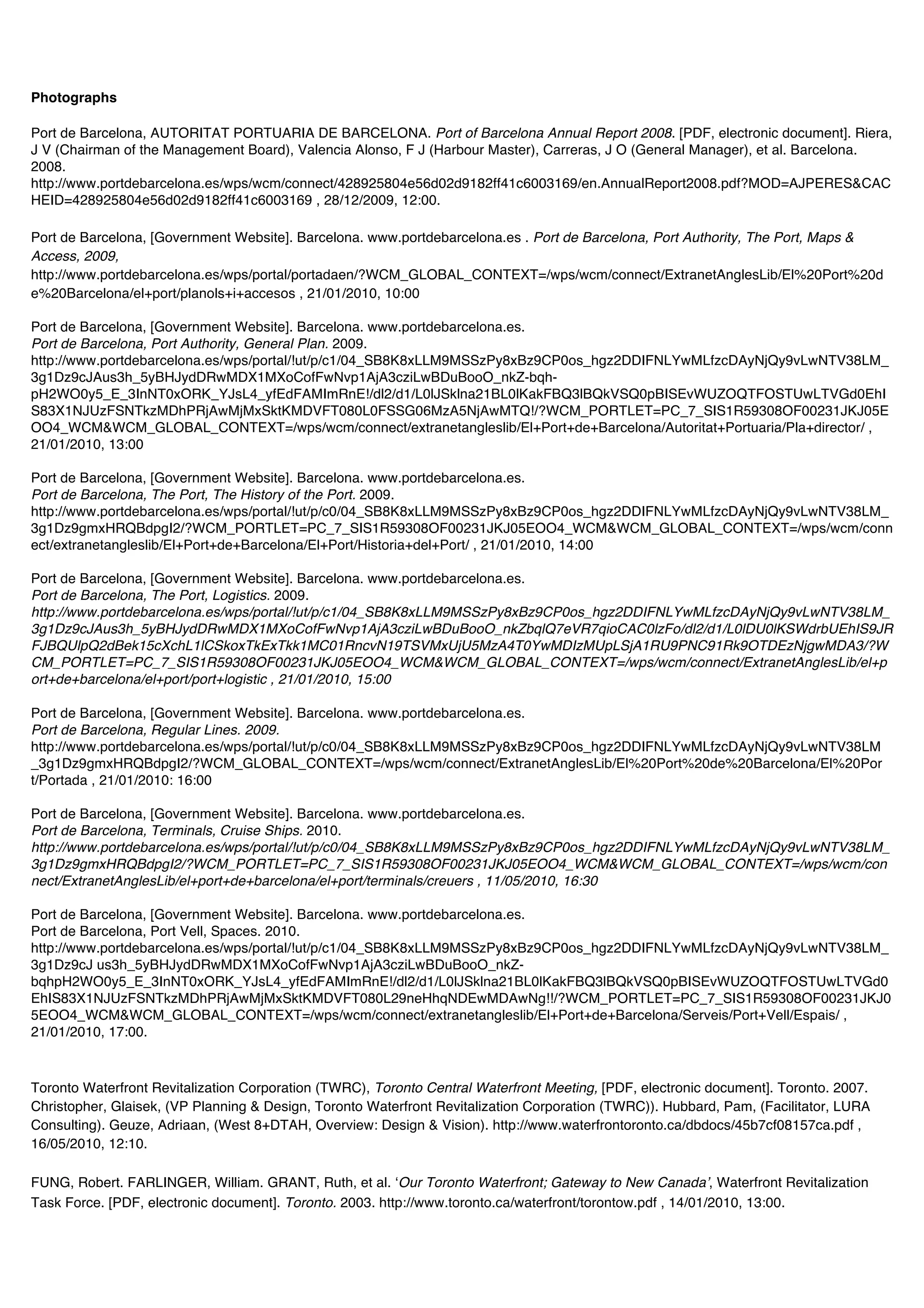 Photographs

Port de Barcelona, AUTORITAT PORTUARIA DE BARCELONA. Port of Barcelona Annual Report 2008. [PDF, electronic document]. Riera,
J V (Chairman of the Management Board), Valencia Alonso, F J (Harbour Master), Carreras, J O (General Manager), et al. Barcelona.
2008.
http://www.portdebarcelona.es/wps/wcm/connect/428925804e56d02d9182ff41c6003169/en.AnnualReport2008.pdf?MOD=AJPERES&CAC
HEID=428925804e56d02d9182ff41c6003169 , 28/12/2009, 12:00.

Port de Barcelona, [Government Website]. Barcelona. www.portdebarcelona.es . Port de Barcelona, Port Authority, The Port, Maps &
Access, 2009,
http://www.portdebarcelona.es/wps/portal/portadaen/?WCM_GLOBAL_CONTEXT=/wps/wcm/connect/ExtranetAnglesLib/El%20Port%20d
e%20Barcelona/el+port/planols+i+accesos , 21/01/2010, 10:00

Port de Barcelona, [Government Website]. Barcelona. www.portdebarcelona.es.
Port de Barcelona, Port Authority, General Plan. 2009.
http://www.portdebarcelona.es/wps/portal/!ut/p/c1/04_SB8K8xLLM9MSSzPy8xBz9CP0os_hgz2DDIFNLYwMLfzcDAyNjQy9vLwNTV38LM_
3g1Dz9cJAus3h_5yBHJydDRwMDX1MXoCofFwNvp1AjA3cziLwBDuBooO_nkZ-bqh-
pH2WO0y5_E_3InNT0xORK_YJsL4_yfEdFAMImRnE!/dl2/d1/L0lJSklna21BL0lKakFBQ3lBQkVSQ0pBISEvWUZOQTFOSTUwLTVGd0EhI
S83X1NJUzFSNTkzMDhPRjAwMjMxSktKMDVFT080L0FSSG06MzA5NjAwMTQ!/?WCM_PORTLET=PC_7_SIS1R59308OF00231JKJ05E
OO4_WCM&WCM_GLOBAL_CONTEXT=/wps/wcm/connect/extranetangleslib/El+Port+de+Barcelona/Autoritat+Portuaria/Pla+director/ ,
21/01/2010, 13:00

Port de Barcelona, [Government Website]. Barcelona. www.portdebarcelona.es.
Port de Barcelona, The Port, The History of the Port. 2009.
http://www.portdebarcelona.es/wps/portal/!ut/p/c0/04_SB8K8xLLM9MSSzPy8xBz9CP0os_hgz2DDIFNLYwMLfzcDAyNjQy9vLwNTV38LM_
3g1Dz9gmxHRQBdpgI2/?WCM_PORTLET=PC_7_SIS1R59308OF00231JKJ05EOO4_WCM&WCM_GLOBAL_CONTEXT=/wps/wcm/conn
ect/extranetangleslib/El+Port+de+Barcelona/El+Port/Historia+del+Port/ , 21/01/2010, 14:00

Port de Barcelona, [Government Website]. Barcelona. www.portdebarcelona.es.
Port de Barcelona, The Port, Logistics. 2009.
http://www.portdebarcelona.es/wps/portal/!ut/p/c1/04_SB8K8xLLM9MSSzPy8xBz9CP0os_hgz2DDIFNLYwMLfzcDAyNjQy9vLwNTV38LM_
3g1Dz9cJAus3h_5yBHJydDRwMDX1MXoCofFwNvp1AjA3cziLwBDuBooO_nkZbqlQ7eVR7qioCAC0lzFo/dl2/d1/L0lDU0lKSWdrbUEhIS9JR
FJBQUlpQ2dBek15cXchL1lCSkoxTkExTkk1MC01RncvN19TSVMxUjU5MzA4T0YwMDIzMUpLSjA1RU9PNC91Rk9OTDEzNjgwMDA3/?W
CM_PORTLET=PC_7_SIS1R59308OF00231JKJ05EOO4_WCM&WCM_GLOBAL_CONTEXT=/wps/wcm/connect/ExtranetAnglesLib/el+p
ort+de+barcelona/el+port/port+logistic , 21/01/2010, 15:00

Port de Barcelona, [Government Website]. Barcelona. www.portdebarcelona.es.
Port de Barcelona, Regular Lines. 2009.
http://www.portdebarcelona.es/wps/portal/!ut/p/c0/04_SB8K8xLLM9MSSzPy8xBz9CP0os_hgz2DDIFNLYwMLfzcDAyNjQy9vLwNTV38LM
_3g1Dz9gmxHRQBdpgI2/?WCM_GLOBAL_CONTEXT=/wps/wcm/connect/ExtranetAnglesLib/El%20Port%20de%20Barcelona/El%20Por
t/Portada , 21/01/2010: 16:00

Port de Barcelona, [Government Website]. Barcelona. www.portdebarcelona.es.
Port de Barcelona, Terminals, Cruise Ships. 2010.
http://www.portdebarcelona.es/wps/portal/!ut/p/c0/04_SB8K8xLLM9MSSzPy8xBz9CP0os_hgz2DDIFNLYwMLfzcDAyNjQy9vLwNTV38LM_
3g1Dz9gmxHRQBdpgI2/?WCM_PORTLET=PC_7_SIS1R59308OF00231JKJ05EOO4_WCM&WCM_GLOBAL_CONTEXT=/wps/wcm/con
nect/ExtranetAnglesLib/el+port+de+barcelona/el+port/terminals/creuers , 11/05/2010, 16:30

Port de Barcelona, [Government Website]. Barcelona. www.portdebarcelona.es.
Port de Barcelona, Port Vell, Spaces. 2010.
http://www.portdebarcelona.es/wps/portal/!ut/p/c1/04_SB8K8xLLM9MSSzPy8xBz9CP0os_hgz2DDIFNLYwMLfzcDAyNjQy9vLwNTV38LM_
3g1Dz9cJ us3h_5yBHJydDRwMDX1MXoCofFwNvp1AjA3cziLwBDuBooO_nkZ-
bqhpH2WO0y5_E_3InNT0xORK_YJsL4_yfEdFAMImRnE!/dl2/d1/L0lJSklna21BL0lKakFBQ3lBQkVSQ0pBISEvWUZOQTFOSTUwLTVGd0
EhIS83X1NJUzFSNTkzMDhPRjAwMjMxSktKMDVFT080L29neHhqNDEwMDAwNg!!/?WCM_PORTLET=PC_7_SIS1R59308OF00231JKJ0
5EOO4_WCM&WCM_GLOBAL_CONTEXT=/wps/wcm/connect/extranetangleslib/El+Port+de+Barcelona/Serveis/Port+Vell/Espais/ ,
21/01/2010, 17:00.



Toronto Waterfront Revitalization Corporation (TWRC), Toronto Central Waterfront Meeting, [PDF, electronic document]. Toronto. 2007.
Christopher, Glaisek, (VP Planning & Design, Toronto Waterfront Revitalization Corporation (TWRC)). Hubbard, Pam, (Facilitator, LURA
Consulting). Geuze, Adriaan, (West 8+DTAH, Overview: Design & Vision). http://www.waterfrontoronto.ca/dbdocs/45b7cf08157ca.pdf ,
16/05/2010, 12:10.

FUNG, Robert. FARLINGER, William. GRANT, Ruth, et al. ʻOur Toronto Waterfront; Gateway to New Canadaʼ, Waterfront Revitalization
Task Force. [PDF, electronic document]. Toronto. 2003. http://www.toronto.ca/waterfront/torontow.pdf , 14/01/2010, 13:00.
 