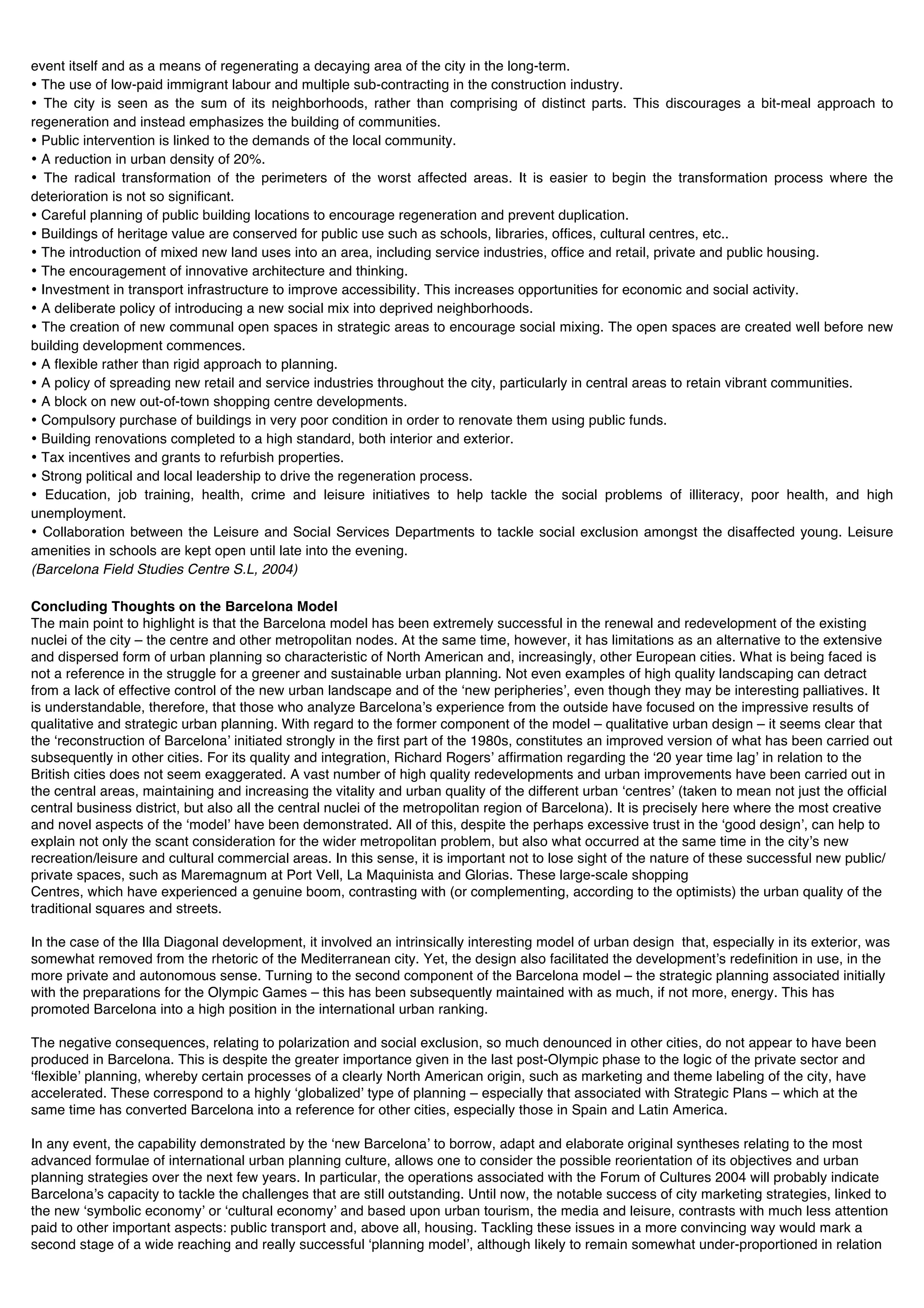 event itself and as a means of regenerating a decaying area of the city in the long-term.
• The use of low-paid immigrant labour and multiple sub-contracting in the construction industry.
• The city is seen as the sum of its neighborhoods, rather than comprising of distinct parts. This discourages a bit-meal approach to
regeneration and instead emphasizes the building of communities.
• Public intervention is linked to the demands of the local community.
• A reduction in urban density of 20%.
• The radical transformation of the perimeters of the worst affected areas. It is easier to begin the transformation process where the
deterioration is not so significant.
• Careful planning of public building locations to encourage regeneration and prevent duplication.
• Buildings of heritage value are conserved for public use such as schools, libraries, offices, cultural centres, etc..
• The introduction of mixed new land uses into an area, including service industries, office and retail, private and public housing.
• The encouragement of innovative architecture and thinking.
• Investment in transport infrastructure to improve accessibility. This increases opportunities for economic and social activity.
• A deliberate policy of introducing a new social mix into deprived neighborhoods.
• The creation of new communal open spaces in strategic areas to encourage social mixing. The open spaces are created well before new
building development commences.
• A flexible rather than rigid approach to planning.
• A policy of spreading new retail and service industries throughout the city, particularly in central areas to retain vibrant communities.
• A block on new out-of-town shopping centre developments.
• Compulsory purchase of buildings in very poor condition in order to renovate them using public funds.
• Building renovations completed to a high standard, both interior and exterior.
• Tax incentives and grants to refurbish properties.
• Strong political and local leadership to drive the regeneration process.
• Education, job training, health, crime and leisure initiatives to help tackle the social problems of illiteracy, poor health, and high
unemployment.
• Collaboration between the Leisure and Social Services Departments to tackle social exclusion amongst the disaffected young. Leisure
amenities in schools are kept open until late into the evening.
(Barcelona Field Studies Centre S.L, 2004)

Concluding Thoughts on the Barcelona Model
The main point to highlight is that the Barcelona model has been extremely successful in the renewal and redevelopment of the existing
nuclei of the city – the centre and other metropolitan nodes. At the same time, however, it has limitations as an alternative to the extensive
and dispersed form of urban planning so characteristic of North American and, increasingly, other European cities. What is being faced is
not a reference in the struggle for a greener and sustainable urban planning. Not even examples of high quality landscaping can detract
from a lack of effective control of the new urban landscape and of the ʻnew peripheriesʼ, even though they may be interesting palliatives. It
is understandable, therefore, that those who analyze Barcelonaʼs experience from the outside have focused on the impressive results of
qualitative and strategic urban planning. With regard to the former component of the model – qualitative urban design – it seems clear that
the ʻreconstruction of Barcelonaʼ initiated strongly in the first part of the 1980s, constitutes an improved version of what has been carried out
subsequently in other cities. For its quality and integration, Richard Rogersʼ affirmation regarding the ʻ20 year time lagʼ in relation to the
British cities does not seem exaggerated. A vast number of high quality redevelopments and urban improvements have been carried out in
the central areas, maintaining and increasing the vitality and urban quality of the different urban ʻcentresʼ (taken to mean not just the official
central business district, but also all the central nuclei of the metropolitan region of Barcelona). It is precisely here where the most creative
and novel aspects of the ʻmodelʼ have been demonstrated. All of this, despite the perhaps excessive trust in the ʻgood designʼ, can help to
explain not only the scant consideration for the wider metropolitan problem, but also what occurred at the same time in the cityʼs new
recreation/leisure and cultural commercial areas. In this sense, it is important not to lose sight of the nature of these successful new public/
private spaces, such as Maremagnum at Port Vell, La Maquinista and Glorias. These large-scale shopping
Centres, which have experienced a genuine boom, contrasting with (or complementing, according to the optimists) the urban quality of the
traditional squares and streets.

In the case of the Illa Diagonal development, it involved an intrinsically interesting model of urban design that, especially in its exterior, was
somewhat removed from the rhetoric of the Mediterranean city. Yet, the design also facilitated the developmentʼs redefinition in use, in the
more private and autonomous sense. Turning to the second component of the Barcelona model – the strategic planning associated initially
with the preparations for the Olympic Games – this has been subsequently maintained with as much, if not more, energy. This has
promoted Barcelona into a high position in the international urban ranking.

The negative consequences, relating to polarization and social exclusion, so much denounced in other cities, do not appear to have been
produced in Barcelona. This is despite the greater importance given in the last post-Olympic phase to the logic of the private sector and
ʻflexibleʼ planning, whereby certain processes of a clearly North American origin, such as marketing and theme labeling of the city, have
accelerated. These correspond to a highly ʻglobalizedʼ type of planning – especially that associated with Strategic Plans – which at the
same time has converted Barcelona into a reference for other cities, especially those in Spain and Latin America.

In any event, the capability demonstrated by the ʻnew Barcelonaʼ to borrow, adapt and elaborate original syntheses relating to the most
advanced formulae of international urban planning culture, allows one to consider the possible reorientation of its objectives and urban
planning strategies over the next few years. In particular, the operations associated with the Forum of Cultures 2004 will probably indicate
Barcelonaʼs capacity to tackle the challenges that are still outstanding. Until now, the notable success of city marketing strategies, linked to
the new ʻsymbolic economyʼ or ʻcultural economyʼ and based upon urban tourism, the media and leisure, contrasts with much less attention
paid to other important aspects: public transport and, above all, housing. Tackling these issues in a more convincing way would mark a
second stage of a wide reaching and really successful ʻplanning modelʼ, although likely to remain somewhat under-proportioned in relation
 