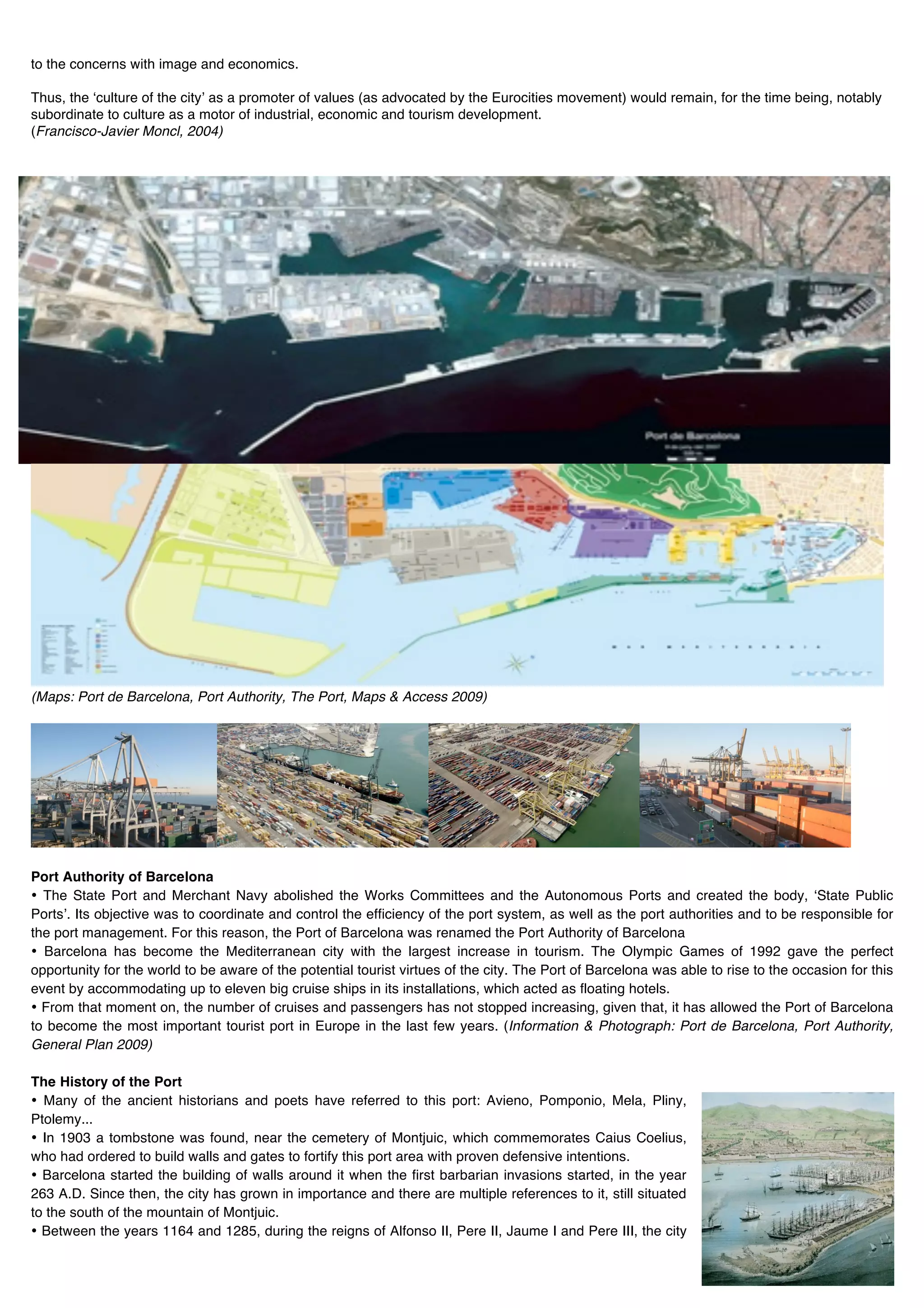 to the concerns with image and economics.

Thus, the ʻculture of the cityʼ as a promoter of values (as advocated by the Eurocities movement) would remain, for the time being, notably
subordinate to culture as a motor of industrial, economic and tourism development.
(Francisco-Javier Moncl, 2004)




(Maps: Port de Barcelona, Port Authority, The Port, Maps & Access 2009)




Port Authority of Barcelona
• The State Port and Merchant Navy abolished the Works Committees and the Autonomous Ports and created the body, ʻState Public
Portsʼ. Its objective was to coordinate and control the efficiency of the port system, as well as the port authorities and to be responsible for
the port management. For this reason, the Port of Barcelona was renamed the Port Authority of Barcelona
• Barcelona has become the Mediterranean city with the largest increase in tourism. The Olympic Games of 1992 gave the perfect
opportunity for the world to be aware of the potential tourist virtues of the city. The Port of Barcelona was able to rise to the occasion for this
event by accommodating up to eleven big cruise ships in its installations, which acted as floating hotels.
• From that moment on, the number of cruises and passengers has not stopped increasing, given that, it has allowed the Port of Barcelona
to become the most important tourist port in Europe in the last few years. (Information & Photograph: Port de Barcelona, Port Authority,
General Plan 2009)

The History of the Port
• Many of the ancient historians and poets have referred to this port: Avieno, Pomponio, Mela, Pliny,
Ptolemy...
• In 1903 a tombstone was found, near the cemetery of Montjuic, which commemorates Caius Coelius,
who had ordered to build walls and gates to fortify this port area with proven defensive intentions.
• Barcelona started the building of walls around it when the first barbarian invasions started, in the year
263 A.D. Since then, the city has grown in importance and there are multiple references to it, still situated
to the south of the mountain of Montjuic.
• Between the years 1164 and 1285, during the reigns of Alfonso II, Pere II, Jaume I and Pere III, the city
 