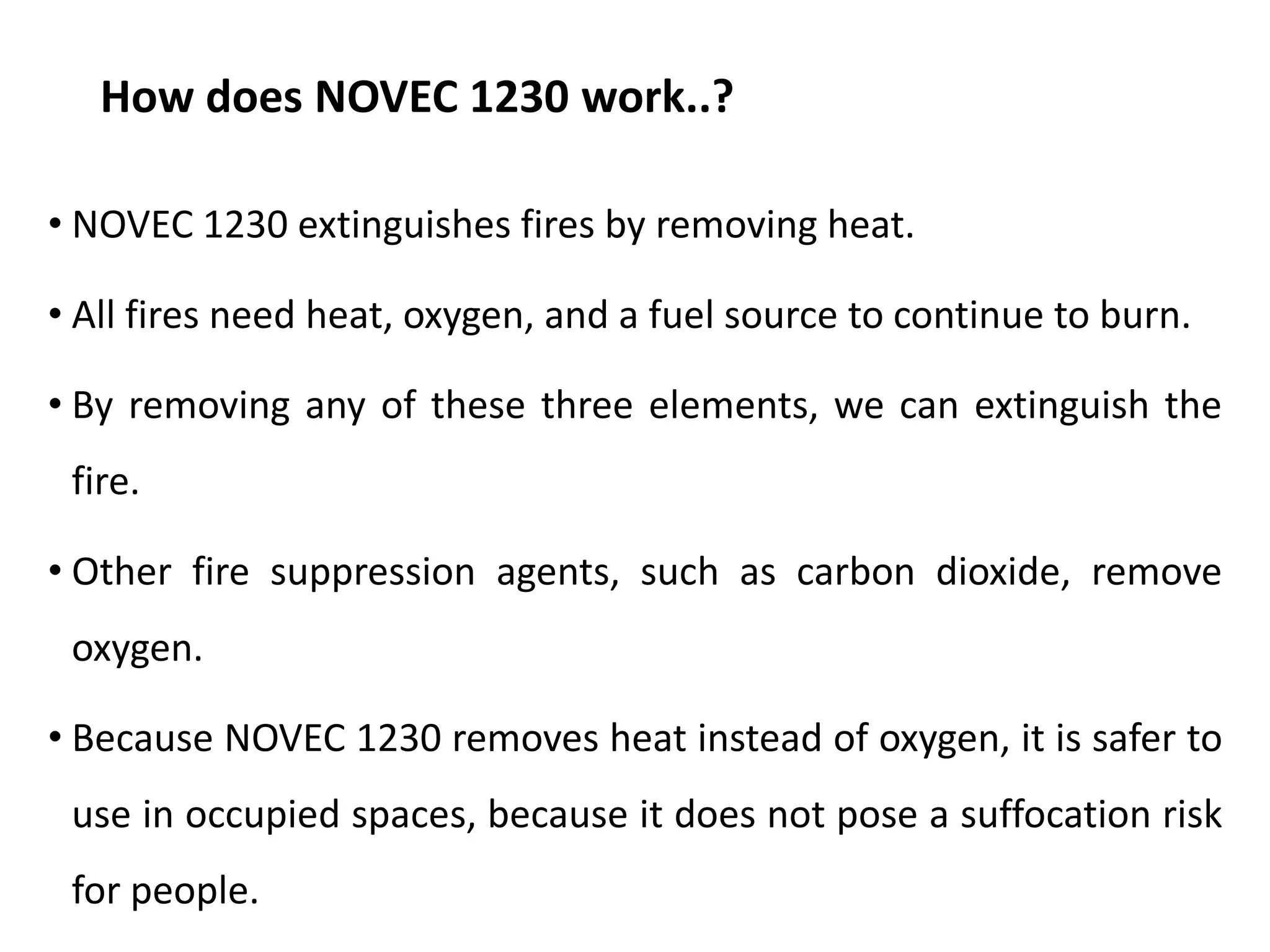 How does NOVEC 1230 work..?
• NOVEC 1230 extinguishes fires by removing heat.
• All fires need heat, oxygen, and a fuel source to continue to burn.
• By removing any of these three elements, we can extinguish the
fire.
• Other fire suppression agents, such as carbon dioxide, remove
oxygen.
• Because NOVEC 1230 removes heat instead of oxygen, it is safer to
use in occupied spaces, because it does not pose a suffocation risk
for people.
 