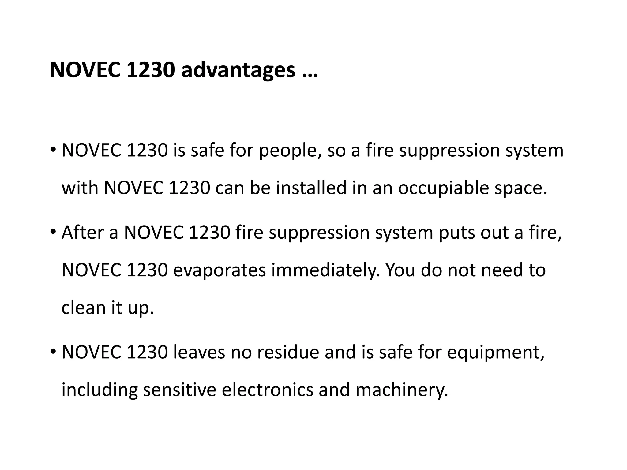 NOVEC 1230 advantages …
• NOVEC 1230 is safe for people, so a fire suppression system
with NOVEC 1230 can be installed in an occupiable space.
• After a NOVEC 1230 fire suppression system puts out a fire,
NOVEC 1230 evaporates immediately. You do not need to
clean it up.
• NOVEC 1230 leaves no residue and is safe for equipment,
including sensitive electronics and machinery.
 