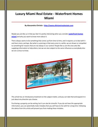 Luxury Miami Real Estate - Waterfront Homes
                        Miami
_____________________________________________________________________________________

                  By Alessandro Christie - http://www.allmiamirealestate.com



Maybe you are like us in that you feel it is pretty interesting when you consider waterfront homes
miami and why you want to know more about it.

There always seems to be something that comes up from time to time, and it requires us to deal with it
and learn more, perhaps. But what is surprising is that every once in a while, we are drawn or compelled
to something for reasons that are not always in our control. People like us are the ones who like
supplying information to help others, but we are also subject to the same influences as everybody else -
we are curious to know.




This article has an introductory treatment on the subject matter, and you can take that and expand it in
just about any direction you choose.

Purchasing a property can be exiting, but it can also be stressful. If you do not have the appropriate
information, you can potentially make mistakes that you will have to live with for a long time. Following
the advice from this article will prevent you from making these mistakes.
 