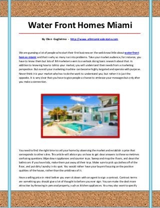 Water Front Homes Miami
_____________________________________________________________________________________

                   By Olen Guglielmo - http://www.allmiamirealestate.com



We are guessing a lot of people who start their first business on the web know little about waterfront
homes miami and that is why so many run into problems. Take your market audience, for instance, you
have to know them but lots of IM marketers seem to overlook doing basic research about that. In
addition to knowing how to talk to your market, you will understand their needs from a marketing
perspective. But overall your marketing machine can become highly targeted and operate with purpose.
Never think it is your market who has to do the work to understand you; but rather it is just the
opposite. It is very clear that you have to give people a chance to embrace your messages but only after
you make a connection.




You need to find the right time to sell your home by observing the market and establish a price that
corresponds to other sales. This article will advise you on how to get clear answers to these sometimes
confusing questions.Wipe down appliances and counter tops. Sweep and mop the floors, and clean the
bathroom. If you have kids, make them put away all their toys. Make sure to pick up clothes off of the
floor, and put dirty laundry in its spot. You would rather have your buyers focusing on the positive
qualities of the house, rather than the untidiness of it.

Have a selling price in mind before you ever sit down with an agent to sign a contract. Contract terms
are something you should give a lot of thought to before you ever sign. You can make the deal more
attractive by throwing in personal property, such as kitchen appliances. You may also want to specify
 