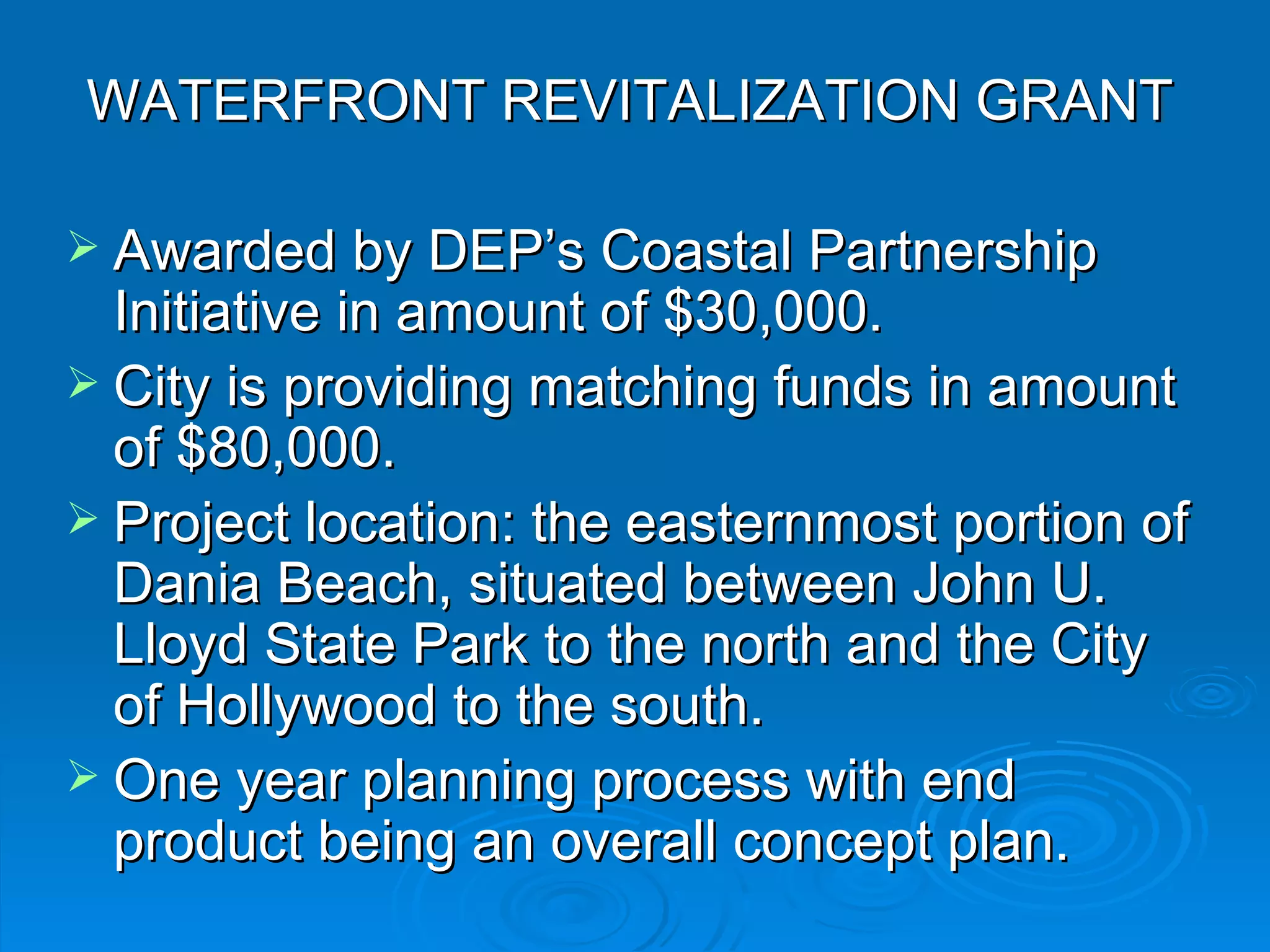 WATERFRONT REVITALIZATION GRANT

 Awarded by DEP’s Coastal Partnership
  Initiative in amount of $30,000.
 City is providing matching funds in amount
  of $80,000.
 Project location: the easternmost portion of
  Dania Beach, situated between John U.
  Lloyd State Park to the north and the City
  of Hollywood to the south.
 One year planning process with end
  product being an overall concept plan.
 
