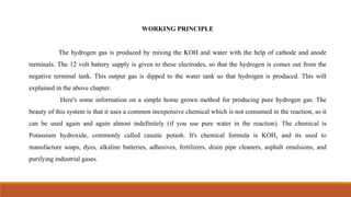 WORKING PRINCIPLE
The hydrogen gas is produced by mixing the KOH and water with the help of cathode and anode
terminals. The 12 volt battery supply is given to these electrodes, so that the hydrogen is comes out from the
negative terminal tank. This output gas is dipped to the water tank so that hydrogen is produced. This will
explained in the above chapter.
Here's some information on a simple home grown method for producing pure hydrogen gas. The
beauty of this system is that it uses a common inexpensive chemical which is not consumed in the reaction, so it
can be used again and again almost indefinitely (if you use pure water in the reaction). The chemical is
Potassium hydroxide, commonly called caustic potash. It's chemical formula is KOH, and its used to
manufacture soaps, dyes, alkaline batteries, adhesives, fertilizers, drain pipe cleaners, asphalt emulsions, and
purifying industrial gases.
 