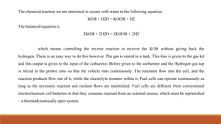 The chemical reaction we are interested in occurs with water in the following equation.
KOH + H2O = KOOH + H2
The balanced equation is
2KOH + 2H2O = 2KOOH + 2H2
which means controlling the reverse reaction to recover the KOH without giving back the
hydrogen. There is an easy way to do this however. The gas is stored in a tank. This Gas is given to the gas kit
and this output is given to the input of the carburetor. Before given to the carburetor and the Hydrogen gas top
is mixed in the prober ratio so that the vehicle runs continuously. The reactants flow into the cell, and the
reaction products flow out of it, while the electrolyte remains within it. Fuel cells can operate continuously as
long as the necessary reactant and oxidant flows are maintained. Fuel cells are different from conventional
electrochemical cell batteries in that they consume reactant from an external source, which must be replenished
– a thermodynamically open system.
 