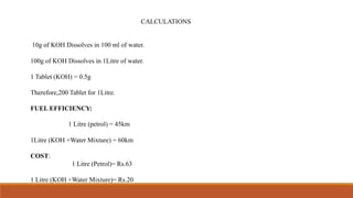 CALCULATIONS
10g of KOH Dissolves in 100 ml of water.
100g of KOH Dissolves in 1Litre of water.
1 Tablet (KOH) = 0.5g
Therefore,200 Tablet for 1Litre.
FUEL EFFICIENCY:
1 Litre (petrol) = 45km
1Litre (KOH +Water Mixture) = 60km
COST:
1 Litre (Petrol)= Rs.63
1 Litre (KOH +Water Mixture)= Rs.20
 