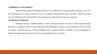 HYDROGEN AVAILABILITY
Another disadvantage of hydrogen fuel cars is the difficulty of obtaining liquid hydrogen to use as a
fuel. Hydrogen is not readily gotten from air, so it must be obtained from water molecules. There are several
ways for hydrogen to be extracted from water, but none are efficient and all are very expensive.
HYDROGEN STORAGE
Hydrogen storage is another problem. It takes enormous amounts of space to store liquid hydrogen.
Research is in process on how to more effectively store hydrogen in vehicles, but the solution is yet to be found.
According to greenliving.com, several companies have invested billions of dollars in the development of
efficient hydrogen fuel cells which will carry more hydrogen fuel in a vehicle.
 