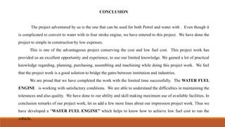CONCLUSION
The project adventured by us is the one that can be used for both Petrol and water with . Even though it
is complicated to convert to water with in four stroke engine, we have entered to this project. We have done the
project to simple in construction by low expenses.
This is one of the advantageous project conserving the cost and low fuel cost. This project work has
provided us an excellent opportunity and experience, to use our limited knowledge. We gained a lot of practical
knowledge regarding, planning, purchasing, assembling and machining while doing this project work. We feel
that the project work is a good solution to bridge the gates between institution and industries.
We are proud that we have completed the work with the limited time successfully. The WATER FUEL
ENGINE is working with satisfactory conditions. We are able to understand the difficulties in maintaining the
tolerances and also quality. We have done to our ability and skill making maximum use of available facilities. In
conclusion remarks of our project work, let us add a few more lines about our impression project work. Thus we
have developed a “WATER FUEL ENGINE” which helps to know how to achieve low fuel cost to run the
vehicle.
 