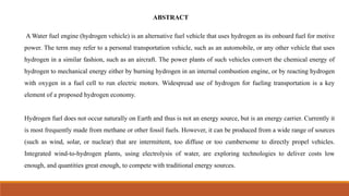ABSTRACT
A Water fuel engine (hydrogen vehicle) is an alternative fuel vehicle that uses hydrogen as its onboard fuel for motive
power. The term may refer to a personal transportation vehicle, such as an automobile, or any other vehicle that uses
hydrogen in a similar fashion, such as an aircraft. The power plants of such vehicles convert the chemical energy of
hydrogen to mechanical energy either by burning hydrogen in an internal combustion engine, or by reacting hydrogen
with oxygen in a fuel cell to run electric motors. Widespread use of hydrogen for fueling transportation is a key
element of a proposed hydrogen economy.
Hydrogen fuel does not occur naturally on Earth and thus is not an energy source, but is an energy carrier. Currently it
is most frequently made from methane or other fossil fuels. However, it can be produced from a wide range of sources
(such as wind, solar, or nuclear) that are intermittent, too diffuse or too cumbersome to directly propel vehicles.
Integrated wind-to-hydrogen plants, using electrolysis of water, are exploring technologies to deliver costs low
enough, and quantities great enough, to compete with traditional energy sources.
 