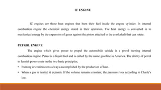 IC ENGINE
IC engines are those heat engines that burn their fuel inside the engine cylinder. In internal
combustion engine the chemical energy stored in their operation. The heat energy is converted in to
mechanical energy by the expansion of gases against the piston attached to the crankshaft that can rotate.
PETROL ENGINE
The engine which gives power to propel the automobile vehicle is a petrol burning internal
combustion engine. Petrol is a liquid fuel and is called by the name gasoline in America. The ability of petrol
to furnish power rests on the two basic principles;
• Burning or combustions always accomplished by the production of heat.
• When a gas is heated, it expands. If the volume remains constant, the pressure rises according to Charle’s
law.
 