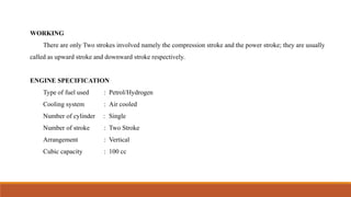 WORKING
There are only Two strokes involved namely the compression stroke and the power stroke; they are usually
called as upward stroke and downward stroke respectively.
ENGINE SPECIFICATION
Type of fuel used : Petrol/Hydrogen
Cooling system : Air cooled
Number of cylinder : Single
Number of stroke : Two Stroke
Arrangement : Vertical
Cubic capacity : 100 cc
 