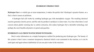 HYDROGEN PRODUCTION
Hydrogen Gas is a volatile gas at room temperature, it makes the perfect fuel. Hydrogen’s greatest feature, as a
fuel, is that it causes no pollution.
A hydrogen fuel cell works by combing hydrogen gas with atmospheric oxygen. The resulting chemical
reaction generates electric power, and the only by-product it produces is clean water. At a time when there is real
concern about global warming due to carbon emissions, this makes hydrogen fuel a desirable technology and
perhaps the most feasible alternative to petrol and gasoline.
HYDROGEN GAS FROM WATER MIXED WITH KOH:-
Here's some information on a simple homegrown method for producing pure hydrogen gas. The beauty of
this system is that it uses a common inexpensive chemical which is not consumed in the reaction, so it can be
used again and again almost indefinitely (if you use pure water in the reaction).
 