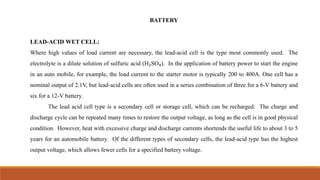 BATTERY
LEAD-ACID WET CELL:
Where high values of load current are necessary, the lead-acid cell is the type most commonly used. The
electrolyte is a dilute solution of sulfuric acid (H₂SO₄). In the application of battery power to start the engine
in an auto mobile, for example, the load current to the starter motor is typically 200 to 400A. One cell has a
nominal output of 2.1V, but lead-acid cells are often used in a series combination of three for a 6-V battery and
six for a 12-V battery.
The lead acid cell type is a secondary cell or storage cell, which can be recharged. The charge and
discharge cycle can be repeated many times to restore the output voltage, as long as the cell is in good physical
condition. However, heat with excessive charge and discharge currents shortends the useful life to about 3 to 5
years for an automobile battery. Of the different types of secondary cells, the lead-acid type has the highest
output voltage, which allows fewer cells for a specified battery voltage.
 