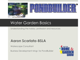 Water Garden Basics Understanding the hobby, profession and resources Aaron Scarlata-BSLA Waterscape Consultant Business Development Mngr. for PondBuilder 