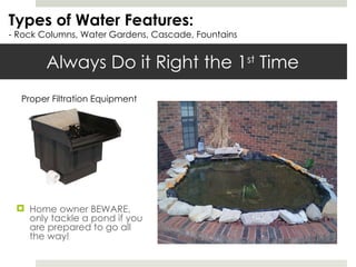 Always Do it Right the 1 st  Time Types of Water Features: - Rock Columns, Water Gardens, Cascade, Fountains Home owner BEWARE, only tackle a pond if you are prepared to go all the way! Proper Filtration Equipment 