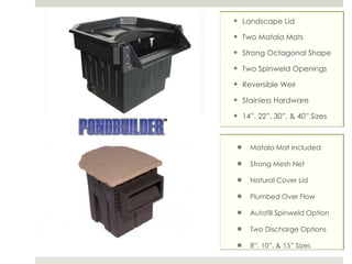 Matala Mat Included Strong Mesh Net Natural Cover Lid Plumbed Over Flow Autofill Spinweld Option Two Discharge Options 8”, 10”, & 15” Sizes Landscape Lid Two Matala Mats Strong Octagonal Shape Two Spinweld Openings Reversible Weir Stainless Hardware 14”, 22”, 30”, & 40” Sizes 