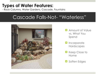 Cascade Falls-Not- “Waterless” Types of Water Features: - Rock Columns, Water Gardens, Cascade, Fountains Amount of Value vs. What You Spend Incorporate Hardscapes Keep Close to Home Soften Edges 