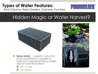 Hidden Magic or Water Harvest? Water Matix:  - a plastic cube that when assembled is capable of holding or supporting heavy weight above water level below Sm = 17 gal Lg = 32 gal Types of Water Features: - Rock Columns, Water Gardens, Cascade, Fountains 