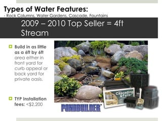 2009 – 2010 Top Seller = 4ft Stream Build in as little as a 6ft by 6ft  area either in front yard for curb appeal or back yard for private oasis. TYP Installation fees:  <$2,200 Types of Water Features: - Rock Columns, Water Gardens, Cascade, Fountains 