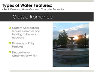 Classic Romance Types of Water Features: - Rock Columns, Water Gardens, Cascade, Fountains Custom Applications require estimates and bidding to be very accurate Driveway or Entry Features Decorative or Ornamental w/ Fish 