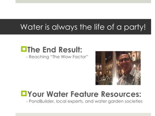 Water is always the life of a party! The End Result: - Reaching “The Wow Factor” Your Water Feature Resources: - PondBuilder, local experts, and water garden societies 