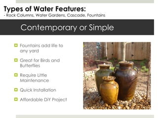 Contemporary or Simple Fountains add life to any yard Great for Birds and Butterflies Require Little Maintenance Quick Installation Affordable DiY Project Types of Water Features: - Rock Columns, Water Gardens, Cascade, Fountains 