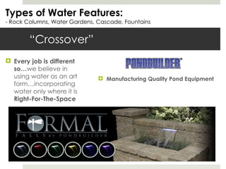 “Crossover”  Types of Water Features: - Rock Columns, Water Gardens, Cascade, Fountains Every job is different so… we believe in using water as an art form…incorporating water only where it is  Right-For-The-Space Manufacturing Quality Pond Equipment 