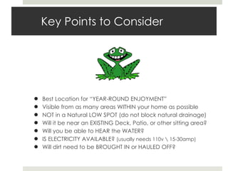 Key Points to Consider Best Location for “YEAR-ROUND ENJOYMENT” Visible from as many areas WITHIN your home as possible NOT in a Natural LOW SPOT (do not block natural drainage) Will it be near an EXISTING Deck, Patio, or other sitting area? Will you be able to HEAR the WATER? IS ELECTRICITY AVAILABLE?  (usually needs 110v \ 15-30amp) Will dirt need to be BROUGHT IN or HAULED OFF? 