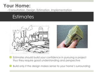 Estimates Estimates should build your confidence in pursuing a project thus they require good understanding and perspective Build only if the design makes sense to your home’s surrounding Your Home: - Consultation, Design, Estimation, Implementation 