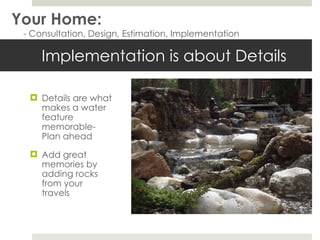 Implementation is about Details  Details are what makes a water feature memorable- Plan ahead Add great memories by adding rocks from your travels  Your Home: - Consultation, Design, Estimation, Implementation 