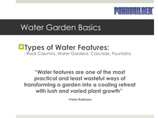 Water Garden Basics Types of Water Features: - Rock Columns, Water Gardens, Cascade, Fountains “ Water features are one of the most practical and least wasteful ways of transforming a garden into a cooling retreat with lush and varied plant growth”  ~Peter Robinson 