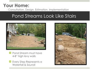 Pond Streams Look Like Stairs Pond Stream must have 4-8” high levy walls Every Step Represents a Waterfall & Sound! Your Home: - Consultation, Design, Estimation, Implementation 