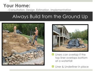 Always Build from the Ground Up Liners can overlap if the top liner overlaps bottom at a waterfall Liner & Underliner in place Your Home: - Consultation, Design, Estimation, Implementation 