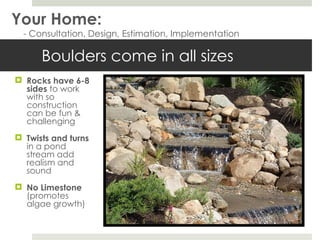 Boulders come in all sizes Rocks have 6-8 sides  to work with so construction can be fun & challenging  Twists and turns  in a pond stream add realism and sound No Limestone (promotes algae growth) Your Home: - Consultation, Design, Estimation, Implementation 