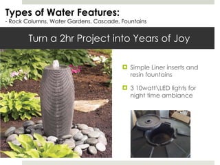 Turn a 2hr Project into Years of Joy Simple Liner inserts and resin fountains 3 10watt\LED lights for night time ambiance  Types of Water Features: - Rock Columns, Water Gardens, Cascade, Fountains 