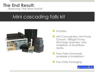 Mini cascading falls kit Includes: Mini Cascade Box, Mini Pump Canyon, 1800gph Pump, Discharge Assembly, Liner, Underliner, & Small Basin Matrix. Free Video Download available of installation! Four Color Packaging The End Result: - Reaching “The Wow Factor” 