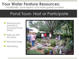 Pond Tours- Host or Participate Your Water Feature Resources: - PondBuilder, local experts, and water garden societies Share Success and Not so Successful Pond Stories Keep up with the Jones Plant\Fish Swap Networking 