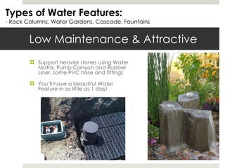 Low Maintenance & Attractive Support heavier stones using Water Matrix, Pump Canyon and Rubber Liner, some PVC hose and fittings  You’ll have a beautiful Water Feature in as little as 1 day! Types of Water Features: - Rock Columns, Water Gardens, Cascade, Fountains 