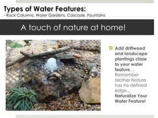 A touch of nature at home! Add driftwood and landscape plantings close to your water feature …Remember Mother Nature has no defined edge… Naturalize Your Water Feature! Types of Water Features: - Rock Columns, Water Gardens, Cascade, Fountains 