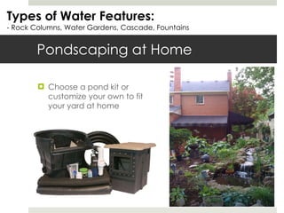 Pondscaping at Home Choose a pond kit or customize your own to fit your yard at home Types of Water Features: - Rock Columns, Water Gardens, Cascade, Fountains 