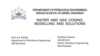 DEPARTMENT OF PETROLEUM ENGINEERING
INDIAN SCHOOL OF MINES, DHANBAD
WATER AND GAS CONING:
MODELLING AND SOLUTIONS
Prof. A.K. Pathak
Department of Petroleum Engineering
ISM Dhanbad
Shubham Saxena
2012JE1152
B.Tech. Petroleum Engineering
ISM Dhanbad
 