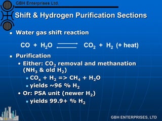 Shift & Hydrogen Purification Sections
 Water gas shift reaction
 Purification
• Either: CO2 removal and methanation
(NH3 & old H2)
 COx + H2 => CH4 + H2O
 yields ~96 % H2
• Or: PSA unit (newer H2)
 yields 99.9+ % H2
CO + H2O CO2 + H2 (+ heat)
 