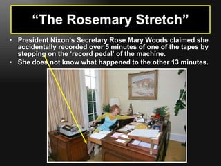 “ The Rosemary Stretch” President Nixon’s Secretary Rose Mary Woods claimed she accidentally recorded over 5 minutes of one of the tapes by stepping on the ‘record pedal’ of the machine. She does not know what happened to the other 13 minutes. 