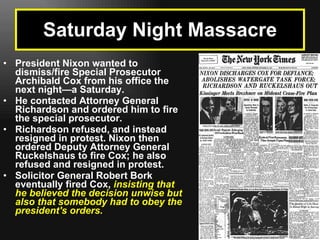 President Nixon wanted to dismiss/fire Special Prosecutor Archibald Cox from his office the next night—a Saturday.  He contacted Attorney General Richardson and ordered him to fire the special prosecutor.  Richardson refused, and instead resigned in protest. Nixon then ordered Deputy Attorney General Ruckelshaus to fire Cox; he also refused and resigned in protest.   Solicitor General Robert Bork eventually fired Cox,   insisting that he believed the decision unwise but also that somebody had to obey the president's orders. Saturday Night Massacre 